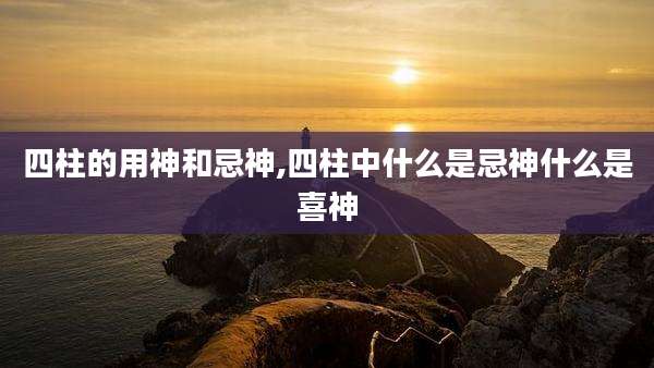 四柱的用神和忌神,四柱中什么是忌神什么是喜神