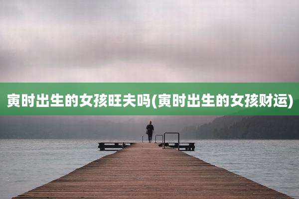 寅时出生的女孩旺夫吗(寅时出生的女孩财运)