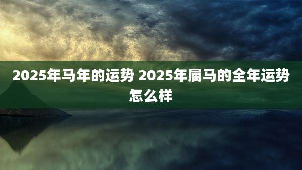 2025年马年的运势 2025年属马的全年运势怎么样