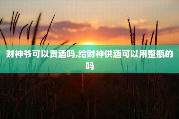 财神爷可以贡酒吗,给财神供酒可以用整瓶的吗