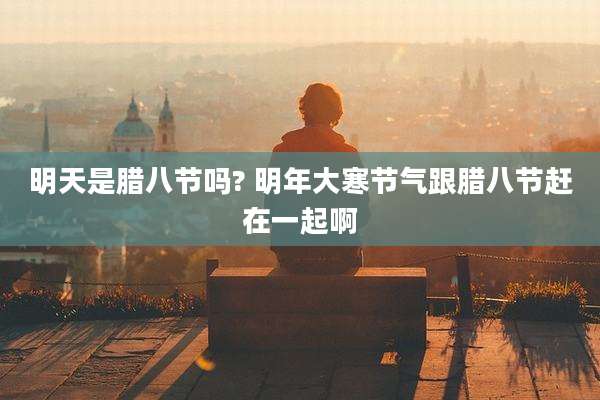 明天是腊八节吗? 明年大寒节气跟腊八节赶在一起啊