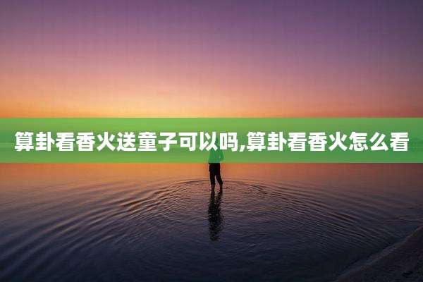 算卦看香火送童子可以吗,算卦看香火怎么看