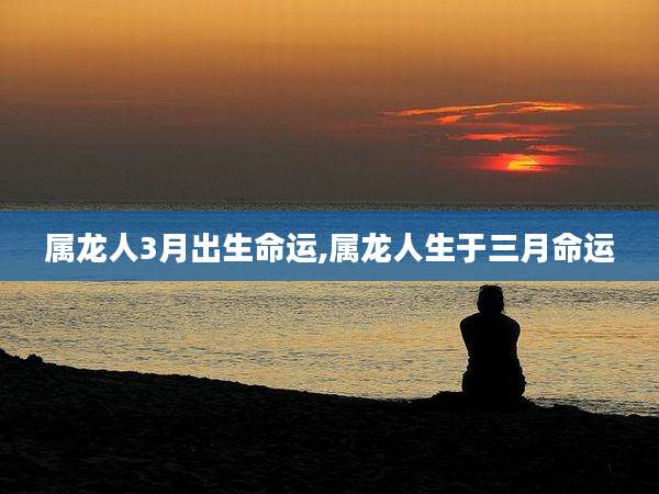 属龙人3月出生命运,属龙人生于三月命运