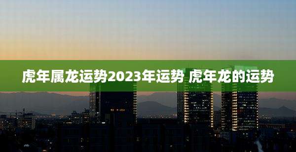 虎年属龙运势2023年运势 虎年龙的运势