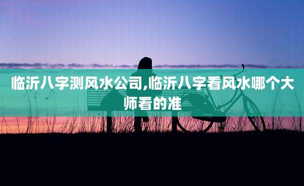 临沂八字测风水公司,临沂八字看风水哪个大师看的准