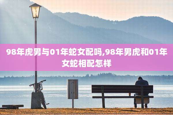 98年虎男与01年蛇女配吗,98年男虎和01年女蛇相配怎样