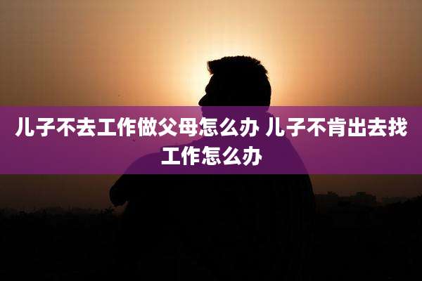 儿子不去工作做父母怎么办 儿子不肯出去找工作怎么办