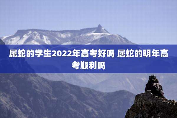 属蛇的学生2022年高考好吗 属蛇的明年高考顺利吗