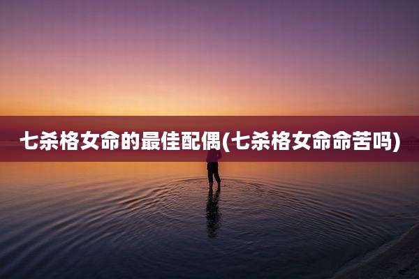七杀格女命的最佳配偶(七杀格女命命苦吗)