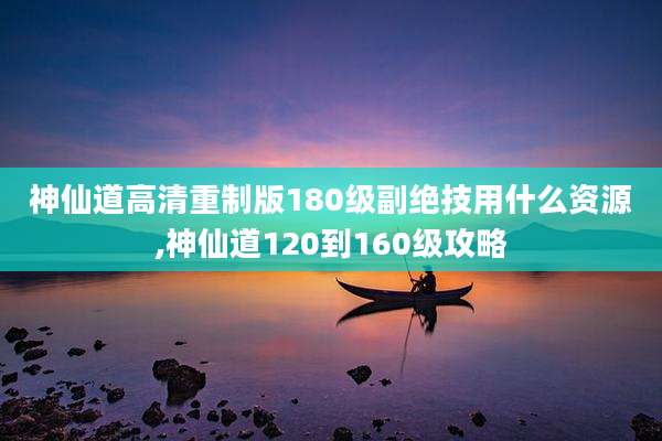 神仙道高清重制版180级副绝技用什么资源,神仙道120到160级攻略
