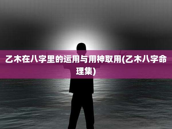 乙木在八字里的运用与用神取用(乙木八字命理集)