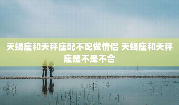 天蝎座和天秤座配不配做情侣 天蝎座和天秤座是不是不合
