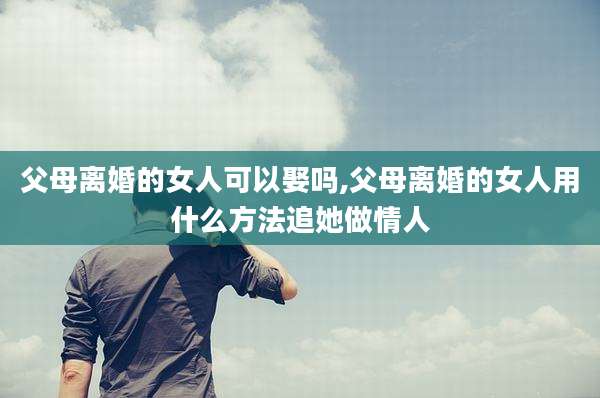 父母离婚的女人可以娶吗,父母离婚的女人用什么方法追她做情人