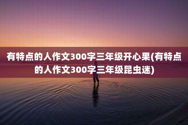 有特点的人作文300字三年级开心果(有特点的人作文300字三年级昆虫迷)