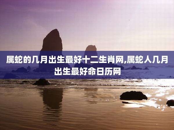 属蛇的几月出生最好十二生肖网,属蛇人几月出生最好命日历网