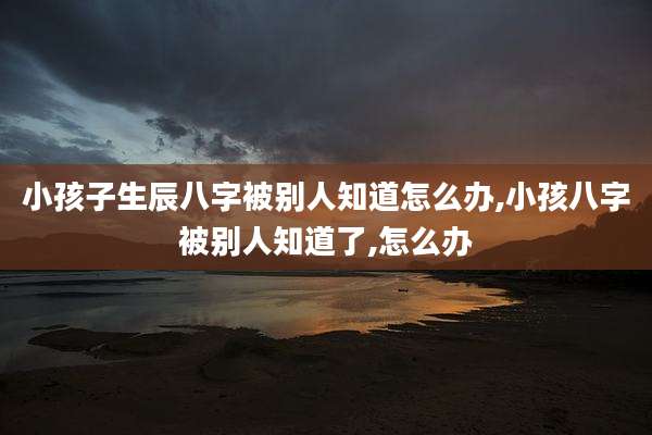 小孩子生辰八字被别人知道怎么办,小孩八字被别人知道了,怎么办