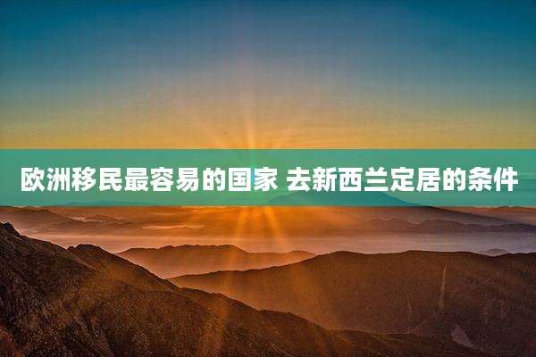 欧洲移民最容易的国家 去新西兰定居的条件