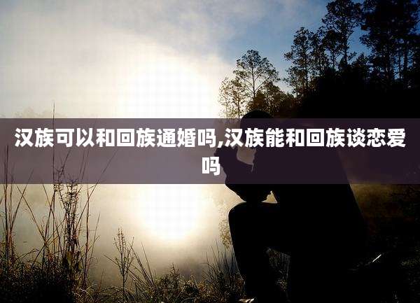 汉族可以和回族通婚吗,汉族能和回族谈恋爱吗