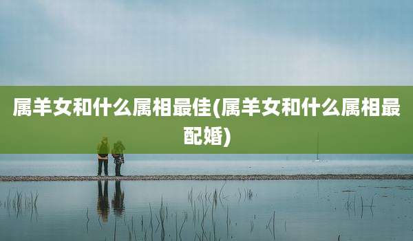 属羊女和什么属相最佳(属羊女和什么属相最配婚)