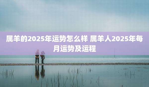 属羊的2025年运势怎么样 属羊人2025年每月运势及运程