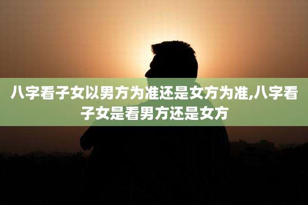 八字看子女以男方为准还是女方为准,八字看子女是看男方还是女方