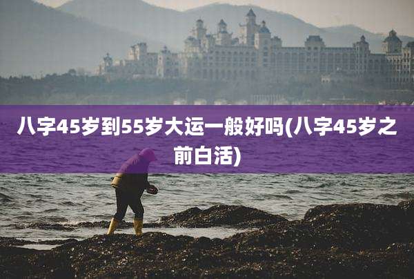 八字45岁到55岁大运一般好吗(八字45岁之前白活)