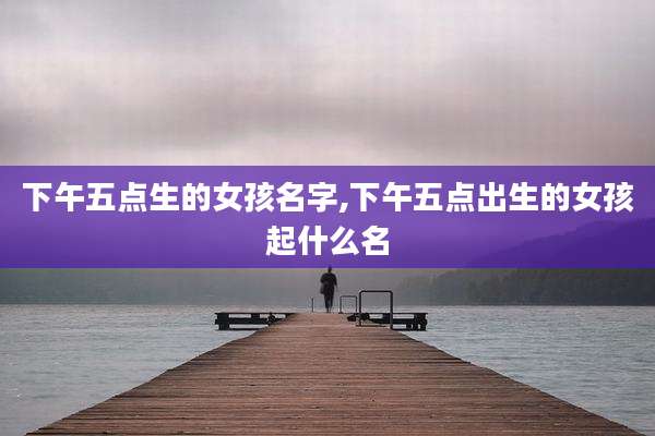 下午五点生的女孩名字,下午五点出生的女孩起什么名