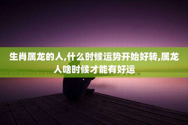 生肖属龙的人,什么时候运势开始好转,属龙人啥时候才能有好运