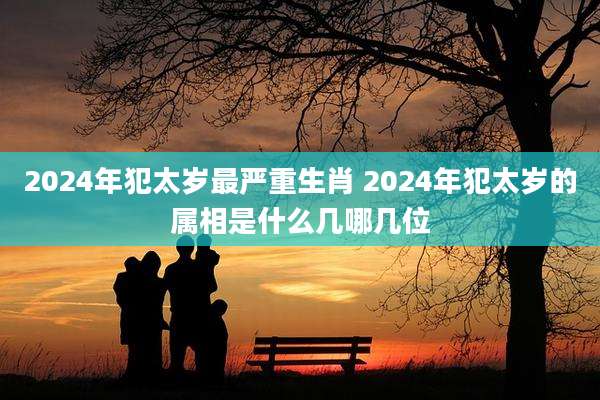 2024年犯太岁最严重生肖 2024年犯太岁的属相是什么几哪几位