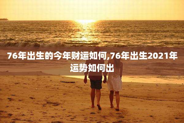 76年出生的今年财运如何,76年出生2021年运势如何出