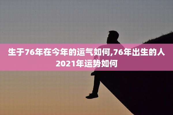 生于76年在今年的运气如何,76年出生的人2021年运势如何