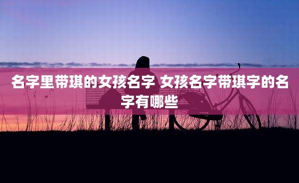名字里带琪的女孩名字 女孩名字带琪字的名字有哪些