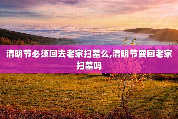 清明节必须回去老家扫墓么,清明节要回老家扫墓吗