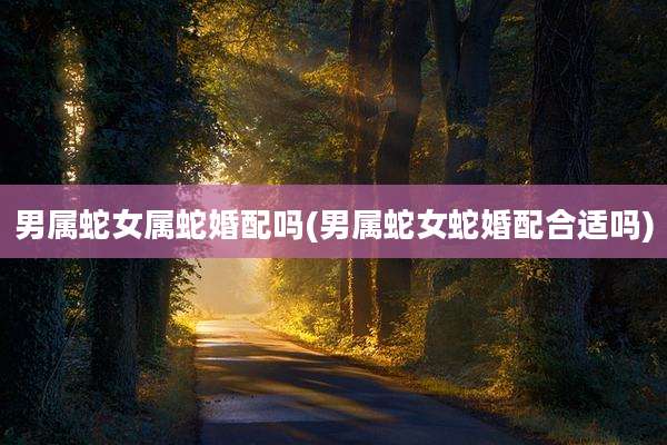 男属蛇女属蛇婚配吗(男属蛇女蛇婚配合适吗)