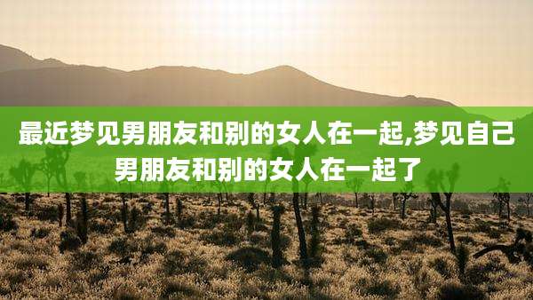 最近梦见男朋友和别的女人在一起,梦见自己男朋友和别的女人在一起了