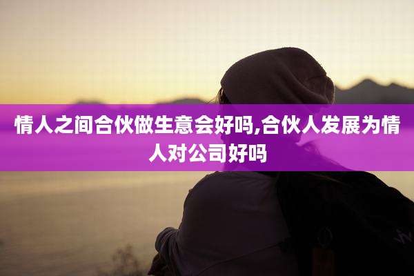 情人之间合伙做生意会好吗,合伙人发展为情人对公司好吗