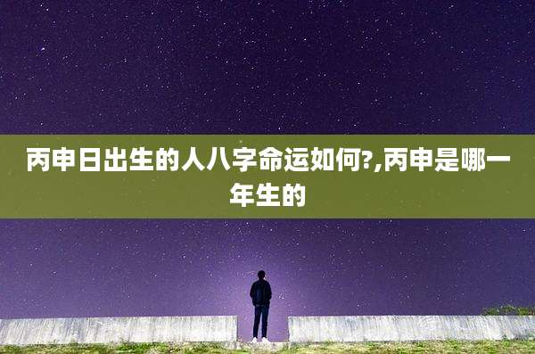 丙申日出生的人八字命运如何?,丙申是哪一年生的