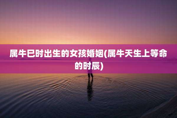 属牛巳时出生的女孩婚姻(属牛天生上等命的时辰)