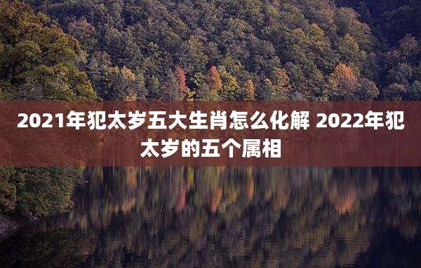 2021年犯太岁五大生肖怎么化解 2022年犯太岁的五个属相