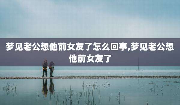 梦见老公想他前女友了怎么回事,梦见老公想他前女友了