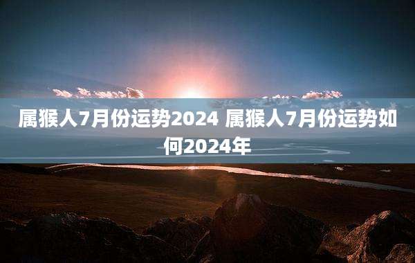 属猴人7月份运势2024 属猴人7月份运势如何2024年