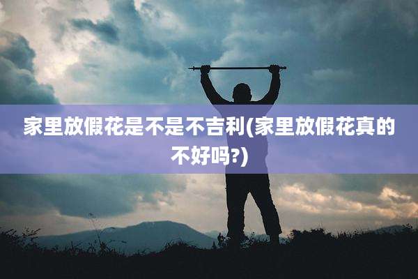 家里放假花是不是不吉利(家里放假花真的不好吗?)