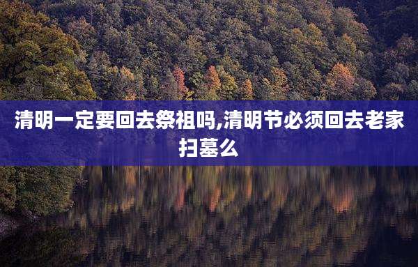 清明一定要回去祭祖吗,清明节必须回去老家扫墓么