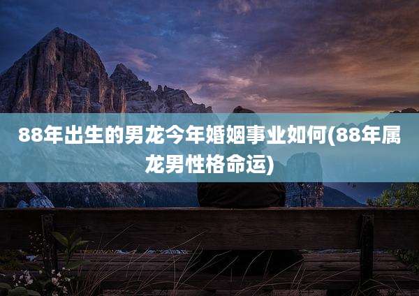 88年出生的男龙今年婚姻事业如何(88年属龙男性格命运)