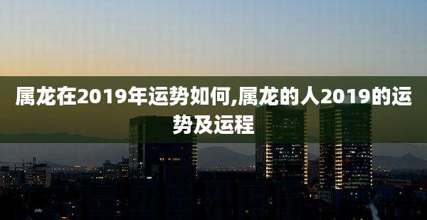 属龙在2019年运势如何,属龙的人2019的运势及运程