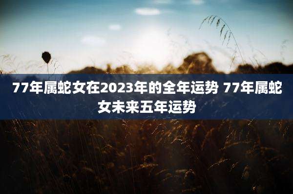 77年属蛇女在2023年的全年运势 77年属蛇女未来五年运势