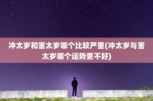 冲太岁和害太岁哪个比较严重(冲太岁与害太岁哪个运势更不好)