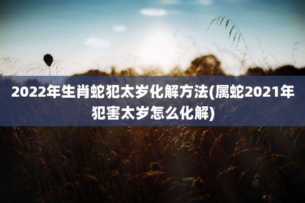 2022年生肖蛇犯太岁化解方法(属蛇2021年犯害太岁怎么化解)