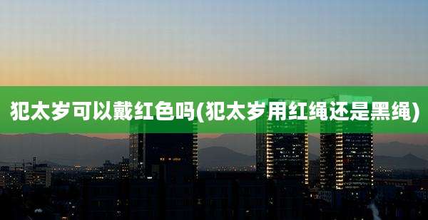 犯太岁可以戴红色吗(犯太岁用红绳还是黑绳)