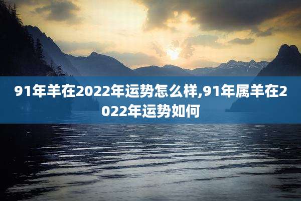 91年羊在2022年运势怎么样,91年属羊在2022年运势如何